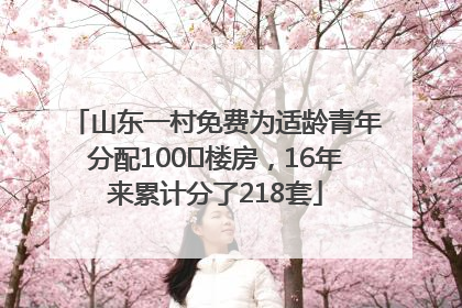 山东一村免费为适龄青年分配100㎡楼房，16年来累计分了218套