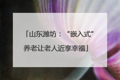 山东潍坊：“嵌入式”养老让老人近享幸福