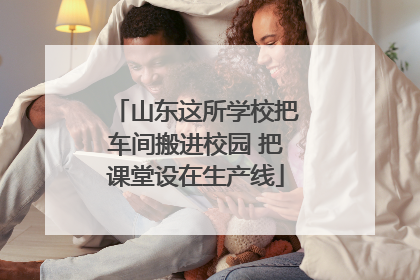 山东这所学校把车间搬进校园 把课堂设在生产线