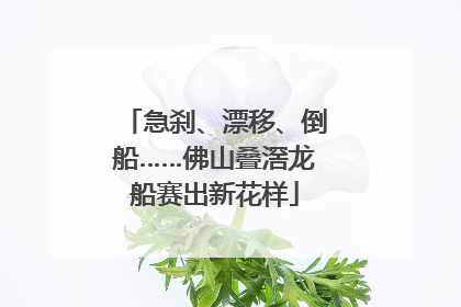 急刹、漂移、倒船……佛山叠滘龙船赛出新花样