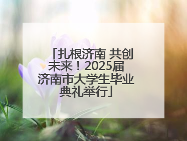 扎根济南 共创未来！2025届济南市大学生毕业典礼举行