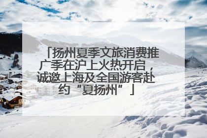 扬州夏季文旅消费推广季在沪上火热开启，诚邀上海及全国游客赴约“夏扬州”