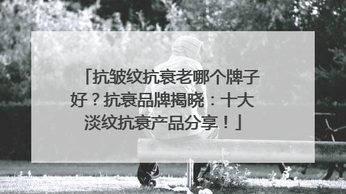 抗皱纹抗衰老哪个牌子好？抗衰品牌揭晓：十大淡纹抗衰产品分享！
