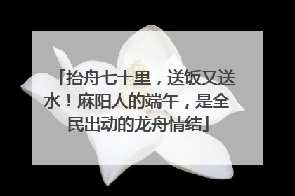 抬舟七十里，送饭又送水！麻阳人的端午，是全民出动的龙舟情结