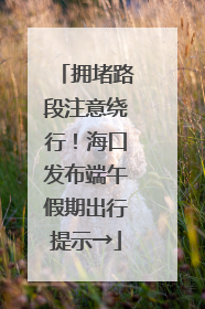 拥堵路段注意绕行！海口发布端午假期出行提示→
