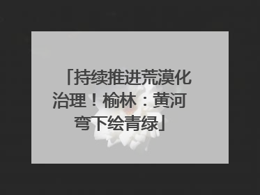 持续推进荒漠化治理！榆林：黄河弯下绘青绿