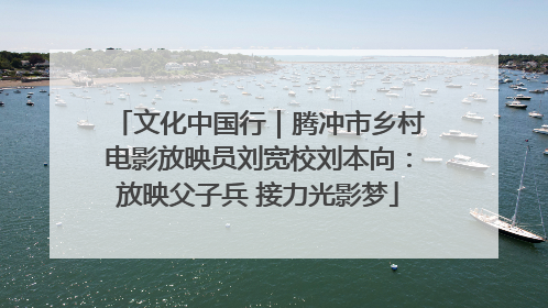 文化中国行｜腾冲市乡村电影放映员刘宽校刘本向：放映父子兵 接力光影梦