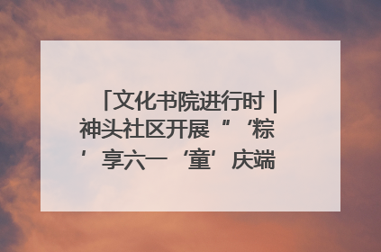 文化书院进行时｜神头社区开展“‘粽’享六一‘童’庆端午”主题系列活动