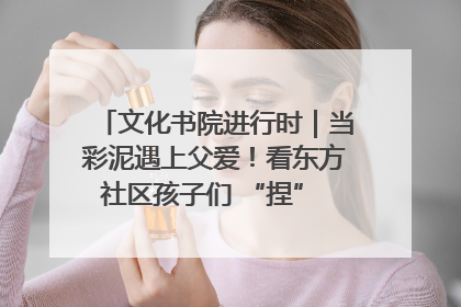 文化书院进行时｜当彩泥遇上父爱！看东方社区孩子们 “捏” 出心目中的爸爸