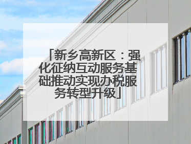新乡高新区：强化征纳互动服务基础推动实现办税服务转型升级