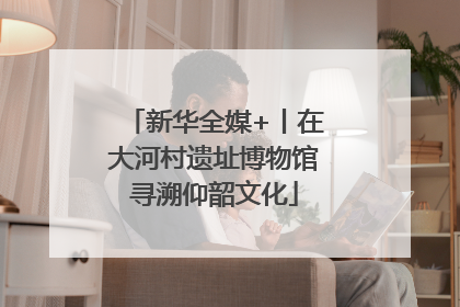 新华全媒+丨在大河村遗址博物馆寻溯仰韶文化