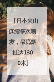 日本火山连续多次喷发，最高烟柱达1300米