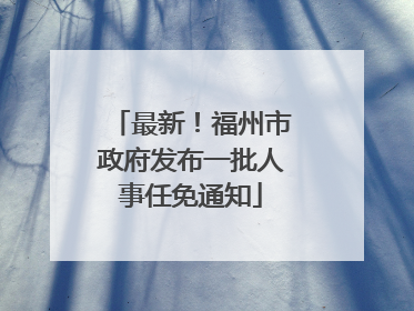 最新！福州市政府发布一批人事任免通知