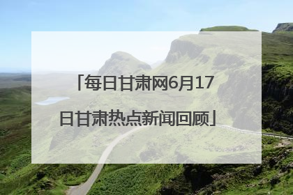 每日甘肃网6月17日甘肃热点新闻回顾