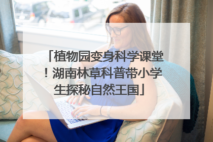 植物园变身科学课堂！湖南林草科普带小学生探秘自然王国
