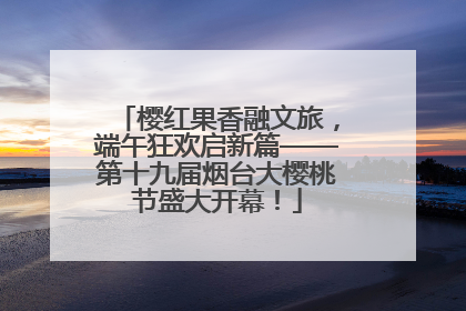 樱红果香融文旅，端午狂欢启新篇——第十九届烟台大樱桃节盛大开幕！