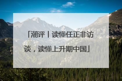 潮评丨读懂任正非访谈，读懂上升期中国