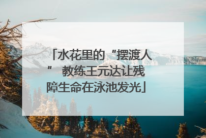 水花里的“摆渡人” 教练王元达让残障生命在泳池发光