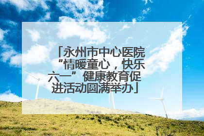 永州市中心医院“情暖童心，快乐六一”健康教育促进活动圆满举办