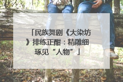 民族舞剧《大染坊》排练正酣：精雕细琢见“人物”