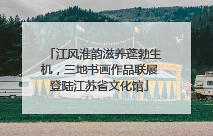 江风淮韵滋养蓬勃生机，三地书画作品联展登陆江苏省文化馆