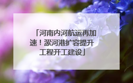 河南内河航运再加速！漯河港扩容提升工程开工建设