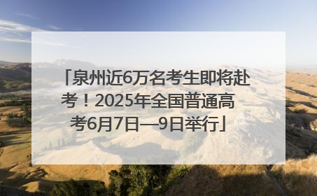泉州近6万名考生即将赴考！2025年全国普通高考6月7日—9日举行
