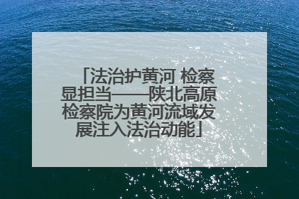 法治护黄河 检察显担当——陕北高原检察院为黄河流域发展注入法治动能