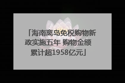 海南离岛免税购物新政实施五年 购物金额累计超1958亿元