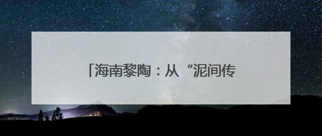 海南黎陶：从“泥间传承”到“富民产业”