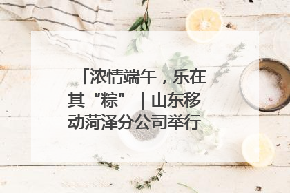 浓情端午，乐在其“粽”｜山东移动菏泽分公司举行端午节主题活动