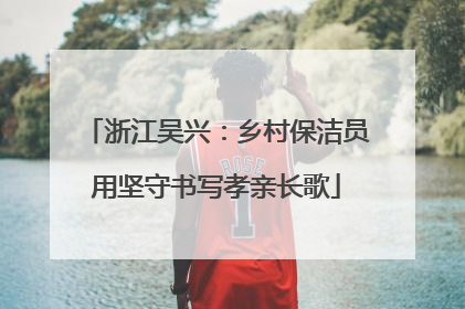 浙江吴兴：乡村保洁员用坚守书写孝亲长歌