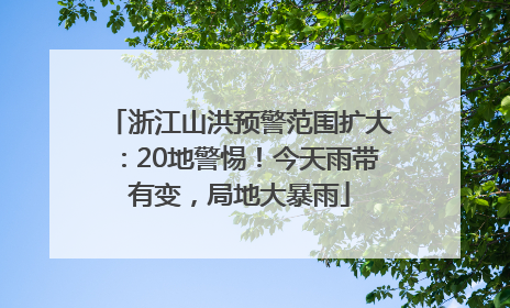 浙江山洪预警范围扩大：20地警惕！今天雨带有变，局地大暴雨