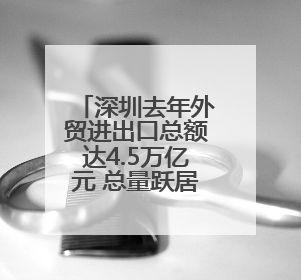 深圳去年外贸进出口总额达4.5万亿元 总量跃居全国城市首位