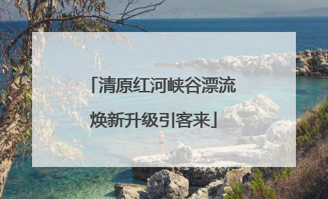 清原红河峡谷漂流焕新升级引客来