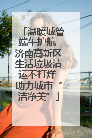 温暖城管端午护航 济南高新区生活垃圾清运不打烊 助力城市“洁净美”
