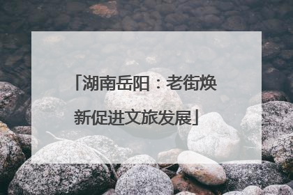 湖南岳阳：老街焕新促进文旅发展