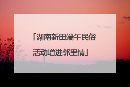 湖南新田端午民俗活动增进邻里情