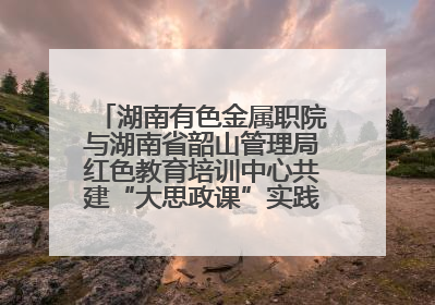 湖南有色金属职院与湖南省韶山管理局红色教育培训中心共建“大思政课”实践教学基地