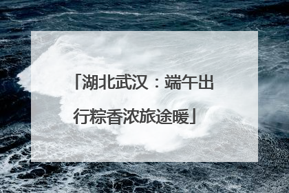 湖北武汉：端午出行粽香浓旅途暖