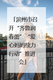 滨州市召开“齐鲁润春蕾”“爱心妈妈续力行动”推进会