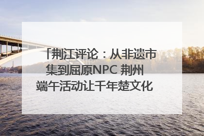 荆江评论：从非遗市集到屈原NPC 荆州端午活动让千年楚文化“破圈”生长