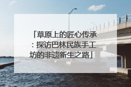 草原上的匠心传承：探访巴林民族手工坊的非遗新生之路