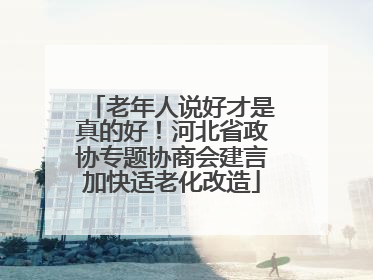 老年人说好才是真的好！河北省政协专题协商会建言加快适老化改造