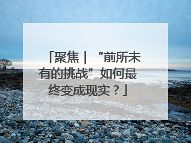 聚焦｜“前所未有的挑战”如何最终变成现实？