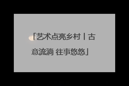 艺术点亮乡村丨古意流淌 往事悠悠