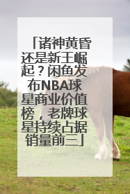诸神黄昏还是新王崛起？闲鱼发布NBA球星商业价值榜，老牌球星持续占据销量前三