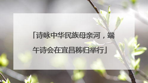 诗咏中华民族母亲河，端午诗会在宜昌秭归举行