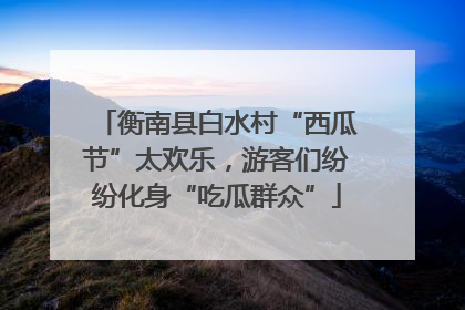 衡南县白水村“西瓜节”太欢乐，游客们纷纷化身“吃瓜群众”