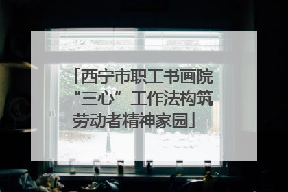 西宁市职工书画院“三心”工作法构筑劳动者精神家园